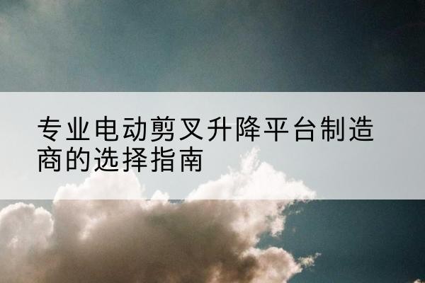 巴楚电动剪叉升降平台厂家-专业电动剪叉升降平台制造商的选择指南