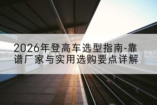 巴楚登高车厂家推荐-2026年登高车选型指南-靠谱厂家与实用选购要点详解