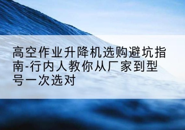 巴楚升降平台厂家-高空作业升降机选购避坑指南-行内人教你从厂家到型号一次选对