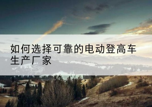 巴楚电动登高车厂家-如何选择可靠的电动登高车生产厂家