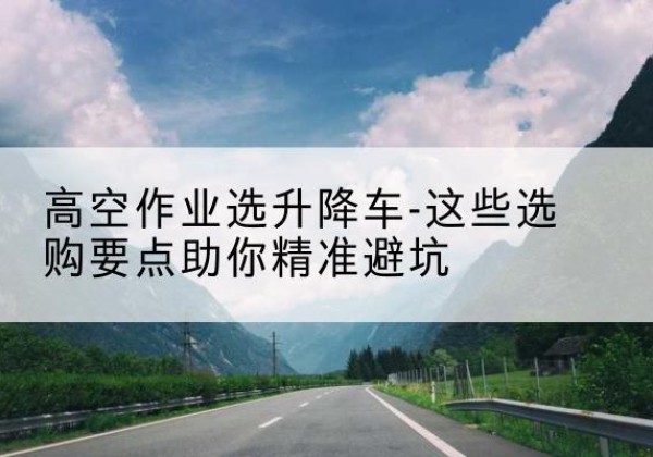 巴楚升降车厂家-高空作业选升降车-这些选购要点助你*避坑