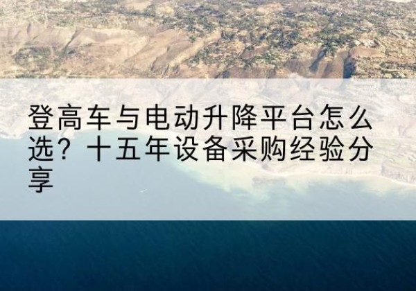 巴楚登高车厂家厂家-登高车与电动升降平台怎么选？十五年设备采购经验分享