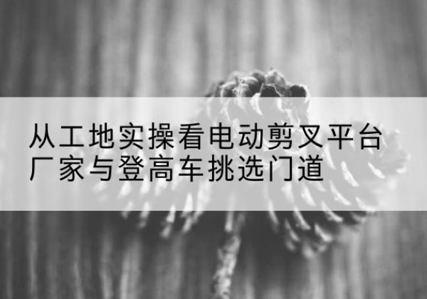 巴楚电动剪叉升降平台厂家-从工地实操看电动剪叉平台厂家与登高车挑选门道