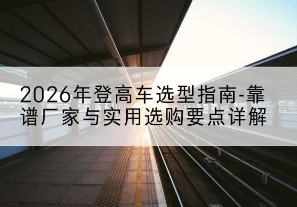 巴楚登高车厂家推荐-2026年登高车选型指南-靠谱厂家与实用选购要点详解